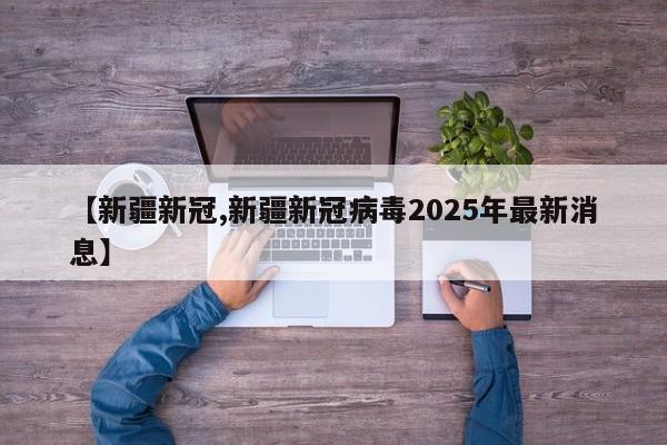 【新疆新冠,新疆新冠病毒2025年最新消息】