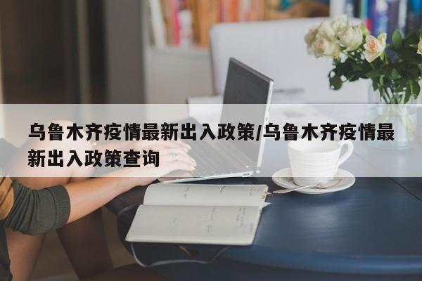 乌鲁木齐疫情最新出入政策/乌鲁木齐疫情最新出入政策查询