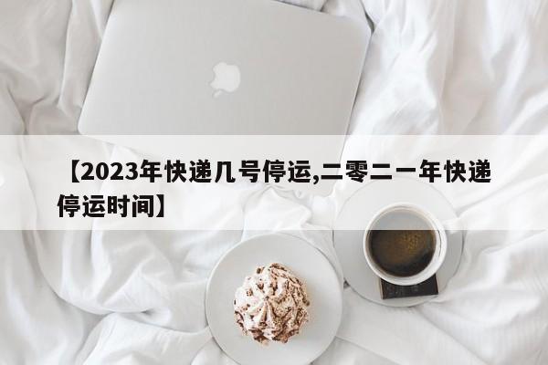 【2023年快递几号停运,二零二一年快递停运时间】