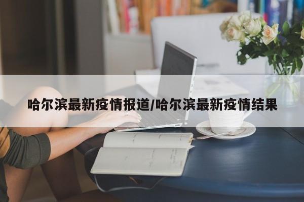 哈尔滨最新疫情报道/哈尔滨最新疫情结果