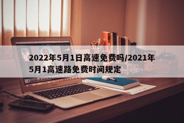 2022年5月1日高速免费吗/2021年5月1高速路免费时间规定