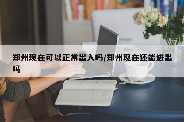 郑州现在可以正常出入吗/郑州现在还能进出吗