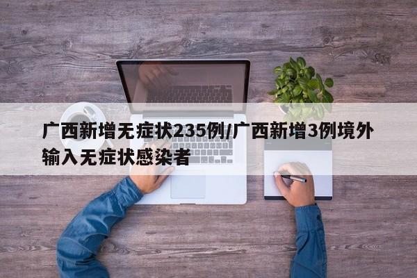 广西新增无症状235例/广西新增3例境外输入无症状感染者