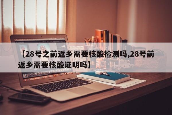 【28号之前返乡需要核酸检测吗,28号前返乡需要核酸证明吗】