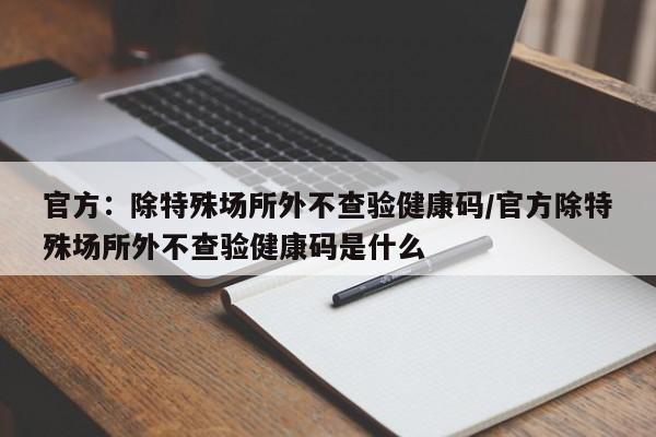 官方:除特殊场所外不查验健康码/官方除特殊场所外不查验健康码是什么