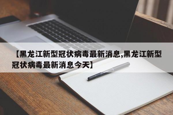 【黑龙江新型冠状病毒最新消息,黑龙江新型冠状病毒最新消息今天】