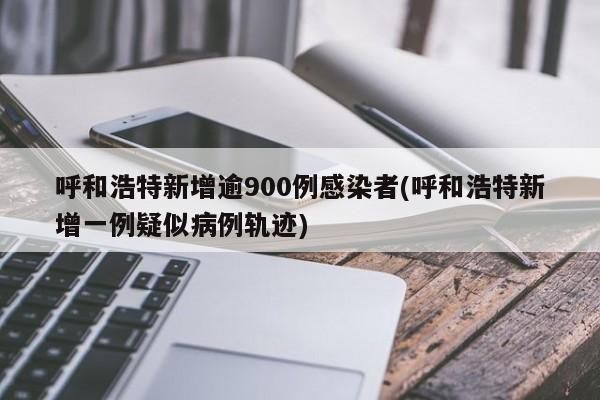呼和浩特新增逾900例感染者(呼和浩特新增一例疑似病例轨迹)