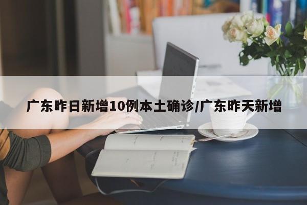 广东昨日新增10例本土确诊/广东昨天新增