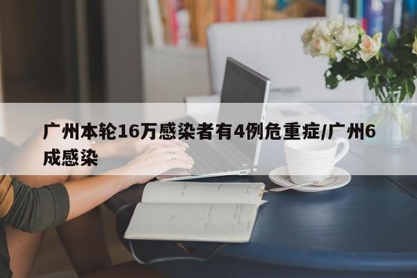 广州本轮16万感染者有4例危重症/广州6成感染