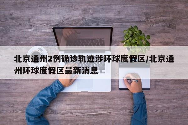 北京通州2例确诊轨迹涉环球度假区/北京通州环球度假区最新消息