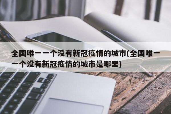 全国唯一一个没有新冠疫情的城市(全国唯一一个没有新冠疫情的城市是哪里)