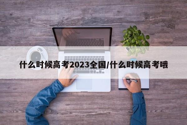 什么时候高考2023全国/什么时候高考哦