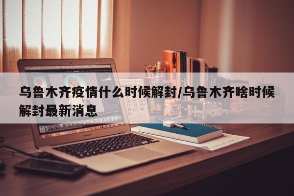 乌鲁木齐疫情什么时候解封/乌鲁木齐啥时候解封最新消息
