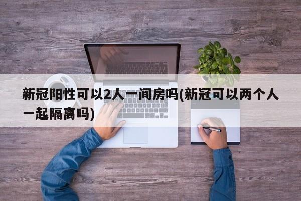 新冠阳性可以2人一间房吗(新冠可以两个人一起隔离吗)