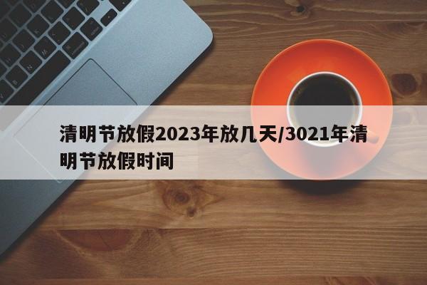 清明节放假2023年放几天/3021年清明节放假时间