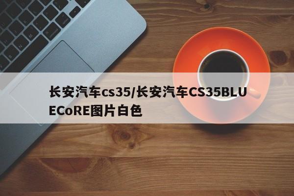 长安汽车cs35/长安汽车CS35BLUECoRE图片白色