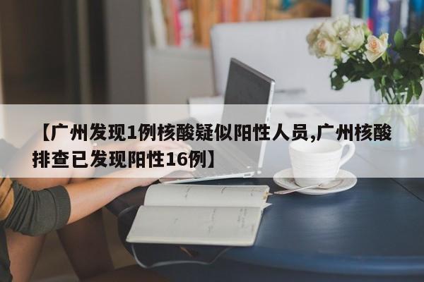 【广州发现1例核酸疑似阳性人员,广州核酸排查已发现阳性16例】