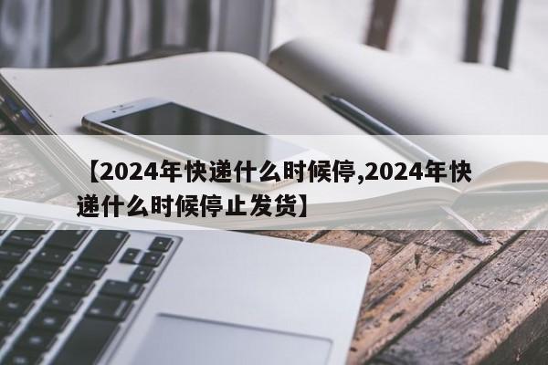 【2024年快递什么时候停,2024年快递什么时候停止发货】