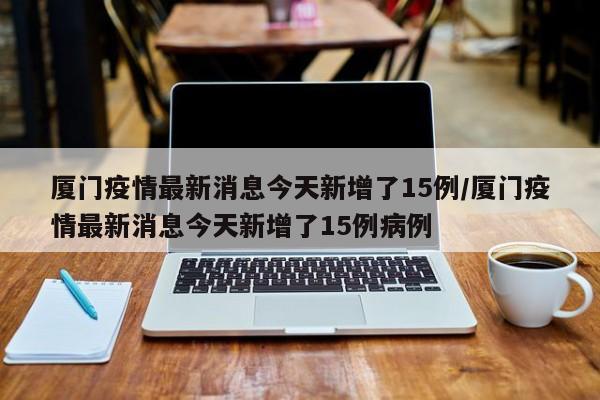 厦门疫情最新消息今天新增了15例/厦门疫情最新消息今天新增了15例病例